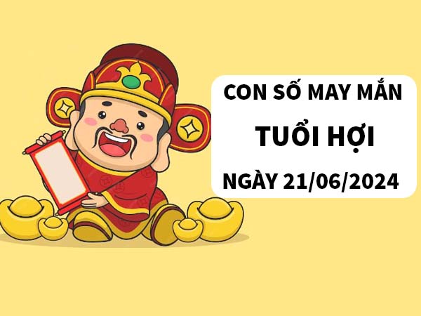 Con số may mắn tuổi Hợi ngày 21/6/2024 thứ 6 hôm nay